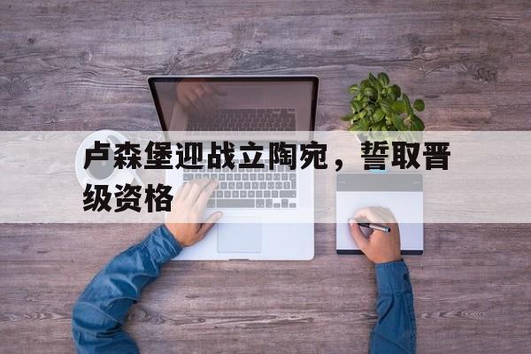 卢森堡迎战立陶宛，誓取晋级资格