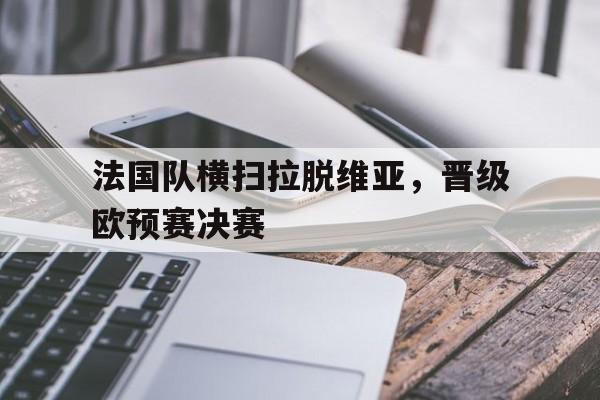 关于法国队横扫拉脱维亚，晋级欧预赛决赛的信息
