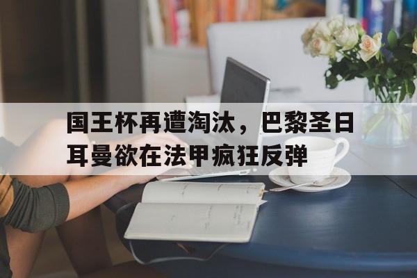 包含国王杯再遭淘汰，巴黎圣日耳曼欲在法甲疯狂反弹的词条