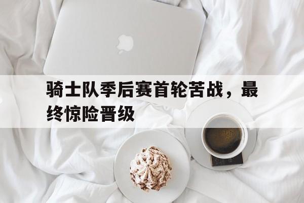 骑士队季后赛首轮苦战，最终惊险晋级